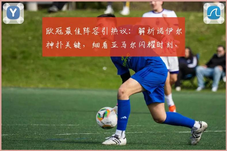 欧冠最佳阵容引热议:解析诺伊尔神扑关键,细看亚马尔闪耀时刻,阿尔瓦雷斯如何领衔锋线