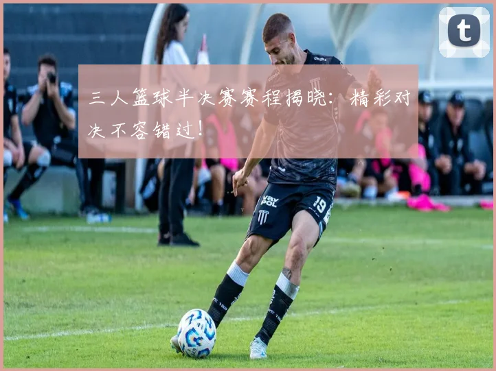 三人篮球半决赛赛程揭晓:精彩对决不容错过!
