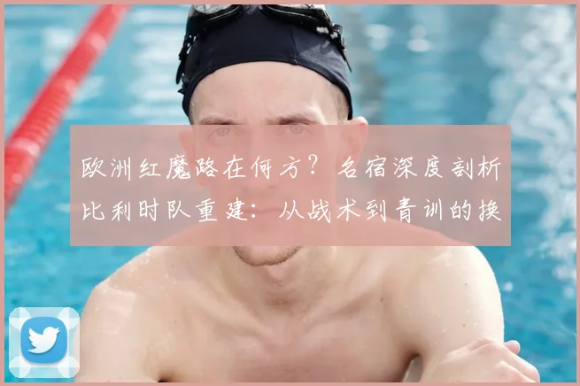欧洲红魔路在何方?名宿深度剖析比利时队重建:从战术到青训的换血之路