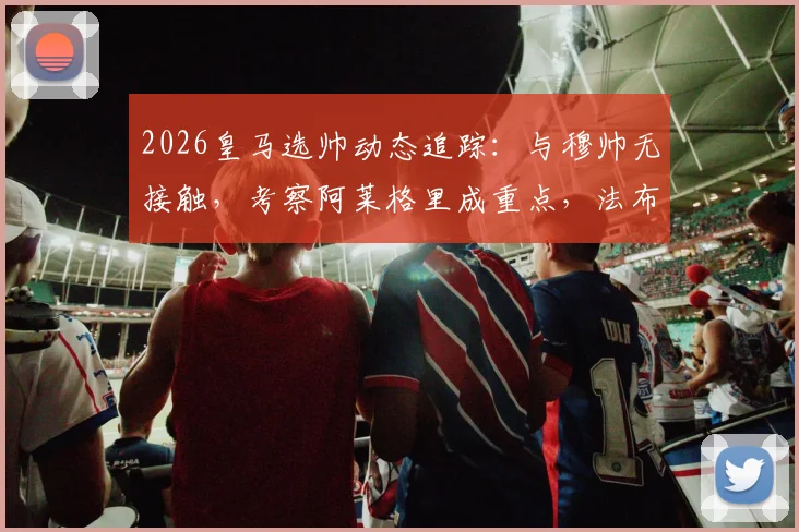 2026皇马选帅动态追踪:与穆帅无接触,考察阿莱格里成重点,法布雷加斯非目标