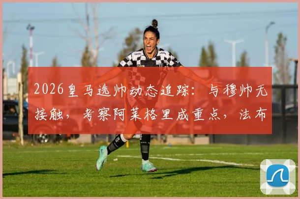 2026皇马选帅动态追踪：与穆帅无接触，考察阿莱格里成重点，法布雷加斯非目标