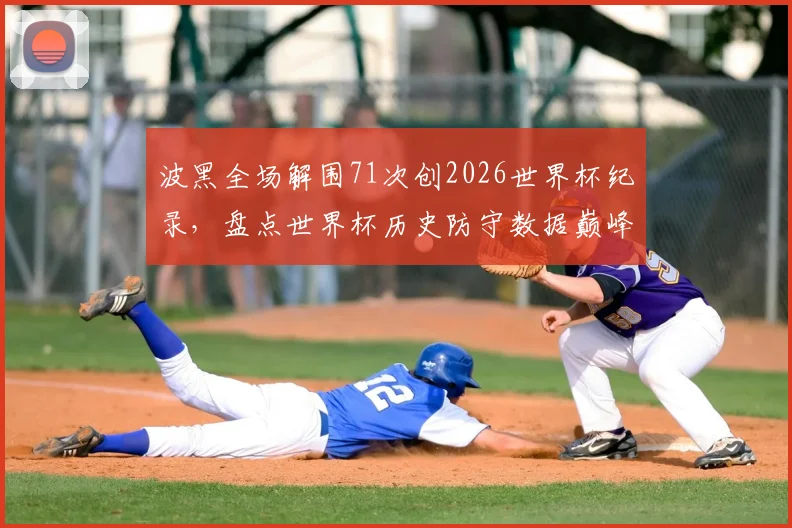 波黑全场解围71次创2026世界杯纪录,盘点世界杯历史防守数据巅峰之战,附足球防守战术深度解析